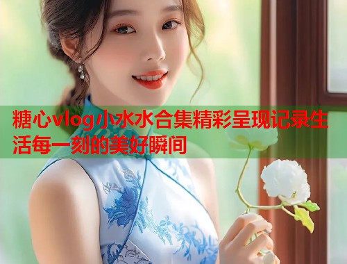 糖心vlog小水水合集精彩呈现记录生活每一刻的美好瞬间  第1张