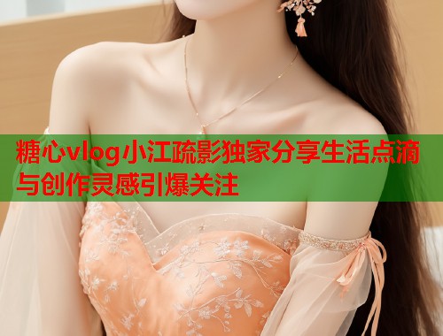 糖心vlog小江疏影独家分享生活点滴与创作灵感引爆关注  第1张