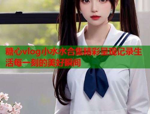 糖心vlog小水水合集精彩呈现记录生活每一刻的美好瞬间  第2张