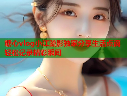 糖心vlog小江疏影独家分享生活点滴轻松记录精彩瞬间  第1张