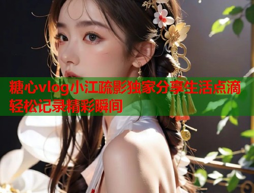 糖心vlog小江疏影独家分享生活点滴轻松记录精彩瞬间  第2张