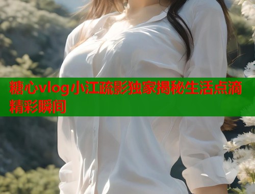 糖心vlog小江疏影独家揭秘生活点滴精彩瞬间  第1张