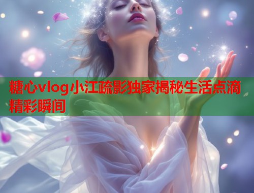 糖心vlog小江疏影独家揭秘生活点滴精彩瞬间  第2张