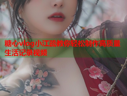 糖心vlog小江疏教你轻松制作高质量生活记录视频  第2张