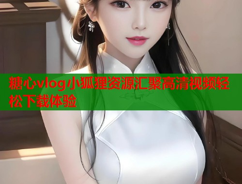 糖心vlog小狐狸资源汇聚高清视频轻松下载体验  第1张
