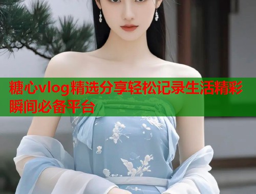 糖心vlog精选分享轻松记录生活精彩瞬间必备平台  第1张