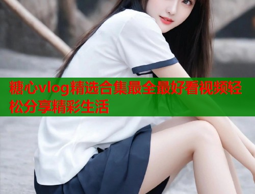 糖心vlog精选合集最全最好看视频轻松分享精彩生活  第1张