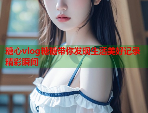 糖心vlog糖糖带你发现生活美好记录精彩瞬间  第1张