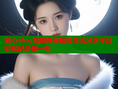 糖心vlog糖糖揭秘精彩生活分享平台轻松记录每一天  第1张