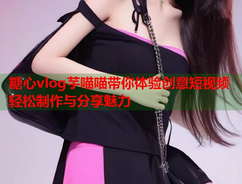 糖心vlog芋喵喵带你体验创意短视频轻松制作与分享魅力  第1张