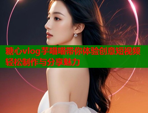糖心vlog芋喵喵带你体验创意短视频轻松制作与分享魅力  第2张