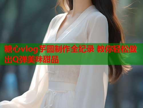 糖心vlog芋圆制作全纪录 教你轻松做出Q弹美味甜品  第1张