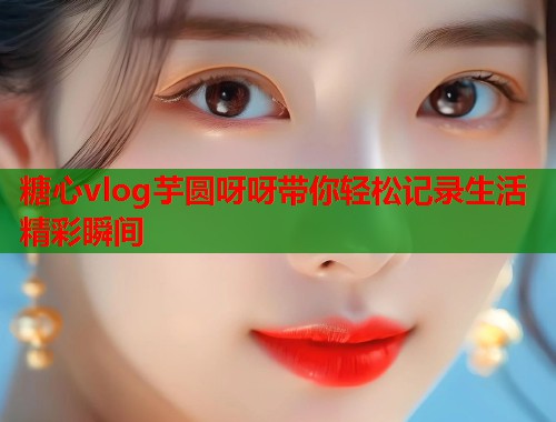 糖心vlog芋圆呀呀带你轻松记录生活精彩瞬间  第1张