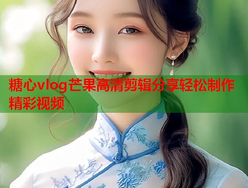糖心vlog芒果高清剪辑分享轻松制作精彩视频  第2张