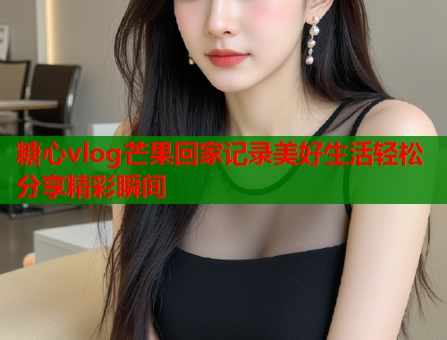 糖心vlog芒果回家记录美好生活轻松分享精彩瞬间  第1张