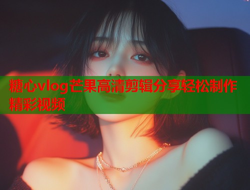 糖心vlog芒果高清剪辑分享轻松制作精彩视频  第1张