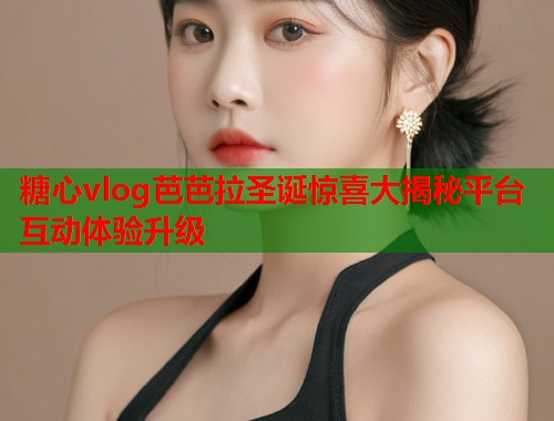 糖心vlog芭芭拉圣诞惊喜大揭秘平台互动体验升级  第1张