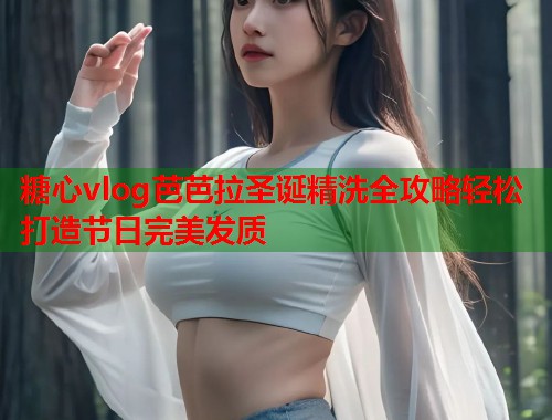 糖心vlog芭芭拉圣诞精洗全攻略轻松打造节日完美发质  第1张