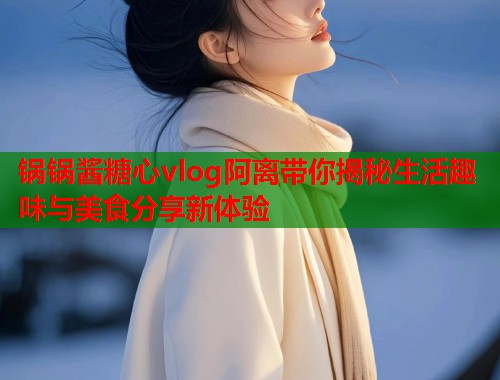 锅锅酱糖心vlog阿离带你揭秘生活趣味与美食分享新体验  第1张