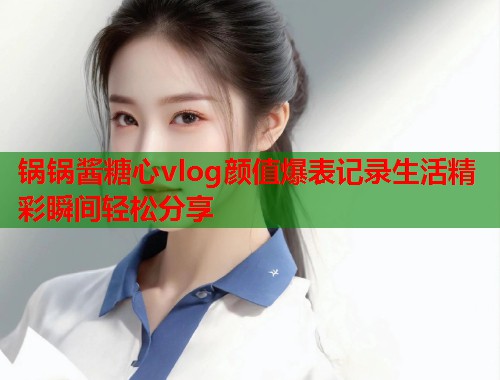锅锅酱糖心vlog颜值爆表记录生活精彩瞬间轻松分享  第1张