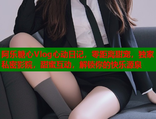 阿乐糖心Vlog心动日记，零距离甜宠，独家私密影院，甜蜜互动，解锁你的快乐源泉  第1张