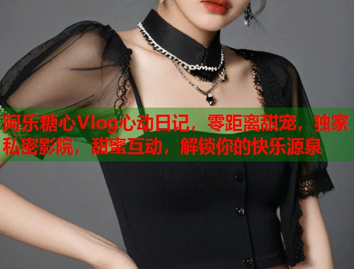 阿乐糖心Vlog心动日记，零距离甜宠，独家私密影院，甜蜜互动，解锁你的快乐源泉  第2张