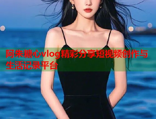 阿朱糖心vlog精彩分享短视频创作与生活记录平台  第1张