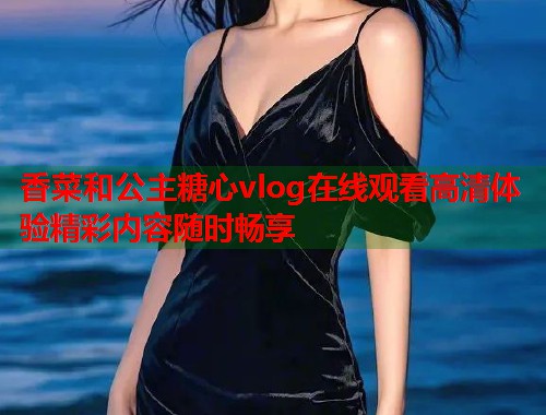 香菜和公主糖心vlog在线观看高清体验精彩内容随时畅享  第1张