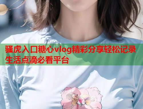 骚虎入口糖心vlog精彩分享轻松记录生活点滴必看平台  第2张