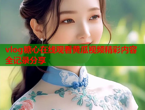 vlog糖心在线观看黄瓜视频精彩内容全记录分享  第1张