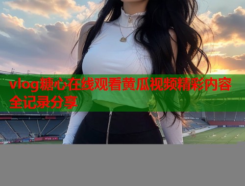 vlog糖心在线观看黄瓜视频精彩内容全记录分享  第2张