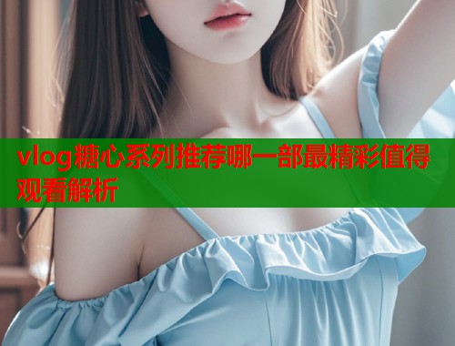vlog糖心系列推荐哪一部最精彩值得观看解析  第1张