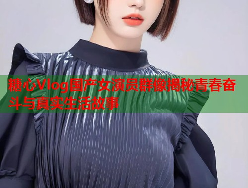 糖心Vlog国产女演员群像揭秘青春奋斗与真实生活故事  第1张