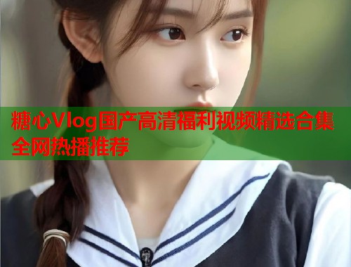 糖心Vlog国产高清福利视频精选合集全网热播推荐  第1张