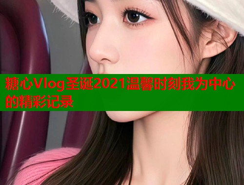 糖心Vlog圣诞2021温馨时刻我为中心的精彩记录  第1张