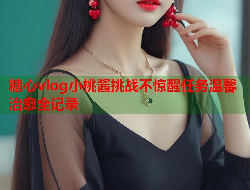 糖心vlog小桃酱挑战不惊醒任务温馨治愈全记录  第1张