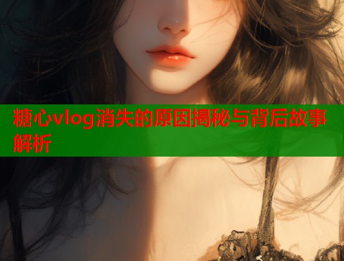 糖心vlog消失的原因揭秘与背后故事解析  第1张