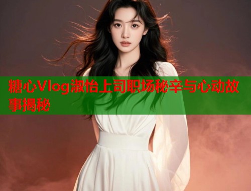 糖心Vlog淑怡上司职场秘辛与心动故事揭秘  第1张