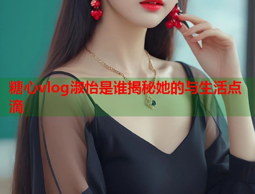 糖心vlog淑怡是谁揭秘她的与生活点滴  第1张