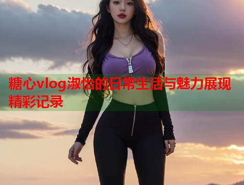 糖心vlog淑怡的日常生活与魅力展现精彩记录  第1张