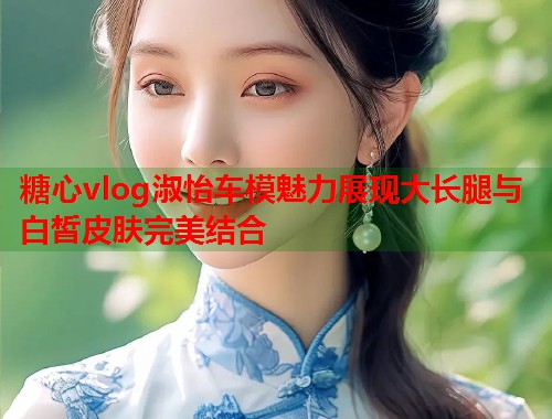 糖心vlog淑怡车模魅力展现大长腿与白皙皮肤完美结合  第1张