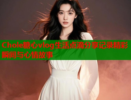 Chole糖心vlog生活点滴分享记录精彩瞬间与心情故事  第1张