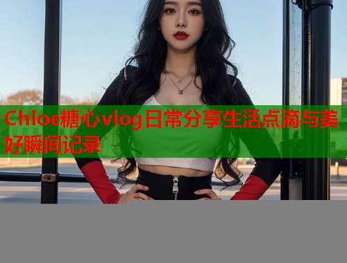 Chloe糖心vlog日常分享生活点滴与美好瞬间记录  第1张