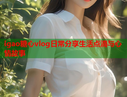 igao糖心vlog日常分享生活点滴与心情故事  第2张