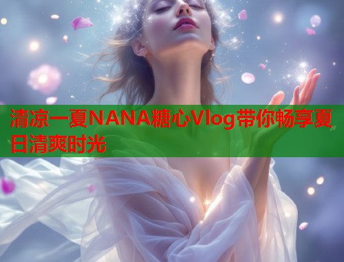 清凉一夏NANA糖心Vlog带你畅享夏日清爽时光  第1张