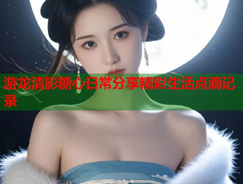 游龙清影糖心日常分享精彩生活点滴记录  第1张