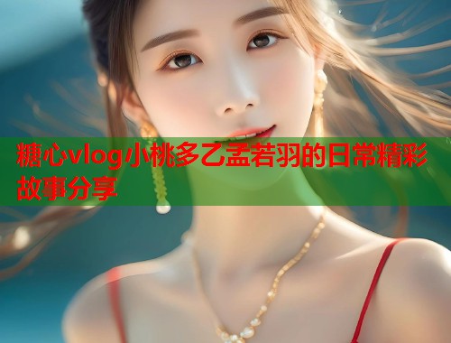 糖心vlog小桃多乙孟若羽的日常精彩故事分享  第1张