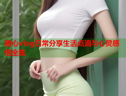 糖心vlog日常分享生活点滴与心灵感悟全集  第1张