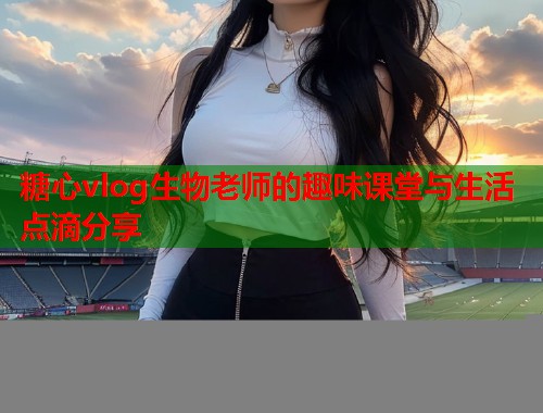 糖心vlog生物老师的趣味课堂与生活点滴分享  第1张