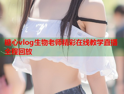糖心vlog生物老师精彩在线教学直播全程回放  第1张